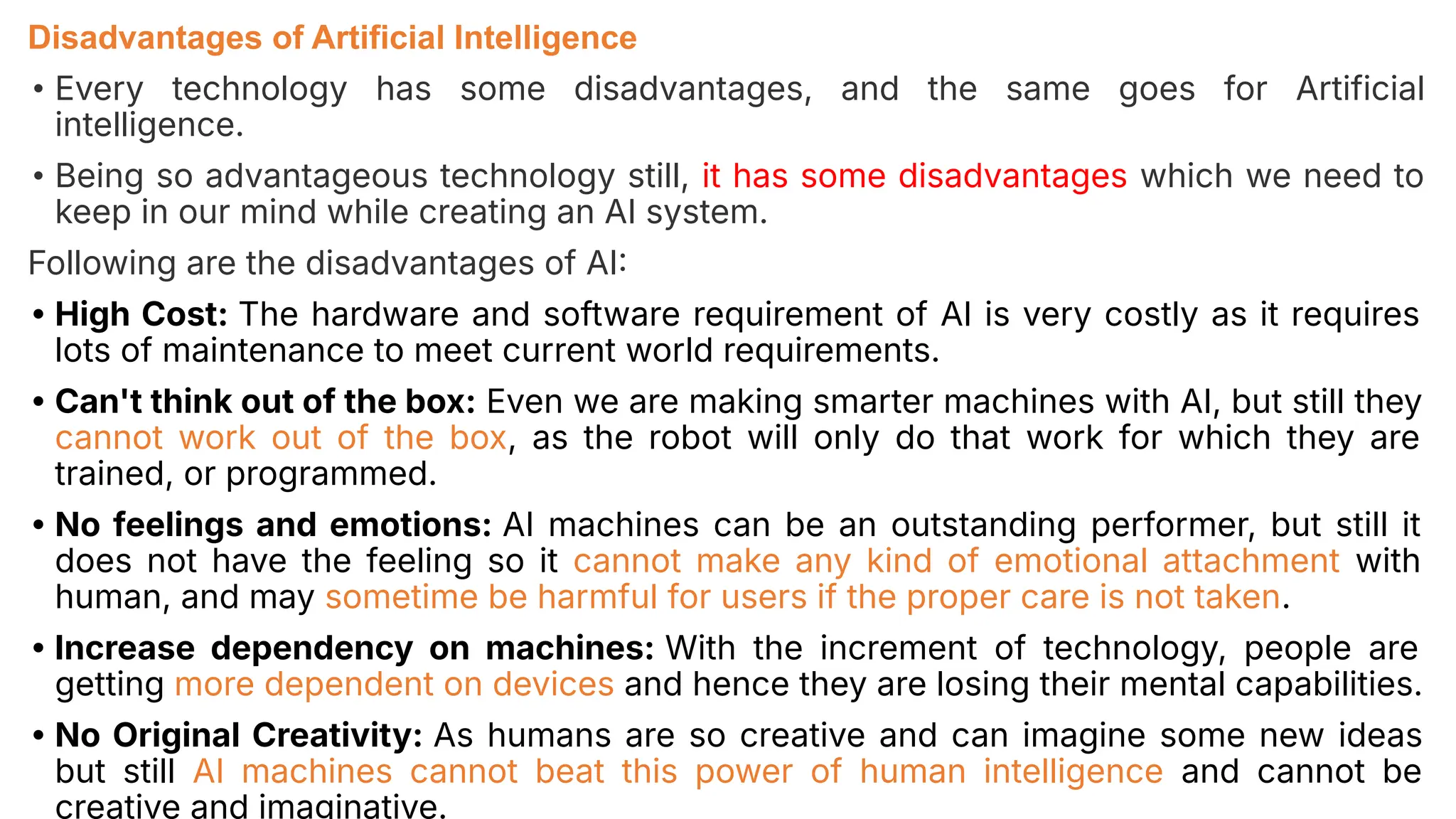 Disadvantages of Artificial Intelligence
• Every technology has some disadvantages, and the same goes for Artificial
intelligence.
• Being so advantageous technology still, it has some disadvantages which we need to
keep in our mind while creating an AI system.
Following are the disadvantages of AI
• High Cost: The hardware and software requirement of AI is very costly as it requires
lots of maintenance to meet current world requirements.
• Can't think out of the box: Even we are making smarter machines with AI, but still they
cannot work out of the box, as the robot will only do that work for which they are
trained, or programmed.
• No feelings and emotions: AI machines can be an outstanding performer, but still it
does not have the feeling so it cannot make any kind of emotional attachment with
human, and may sometime be harmful for users if the proper care is not taken.
• Increase dependency on machines: With the increment of technology, people are
getting more dependent on devices and hence they are losing their mental capabilities.
• No Original Creativity: As humans are so creative and can imagine some new ideas
but still AI machines cannot beat this power of human intelligence and cannot be
creative and imaginative.
 