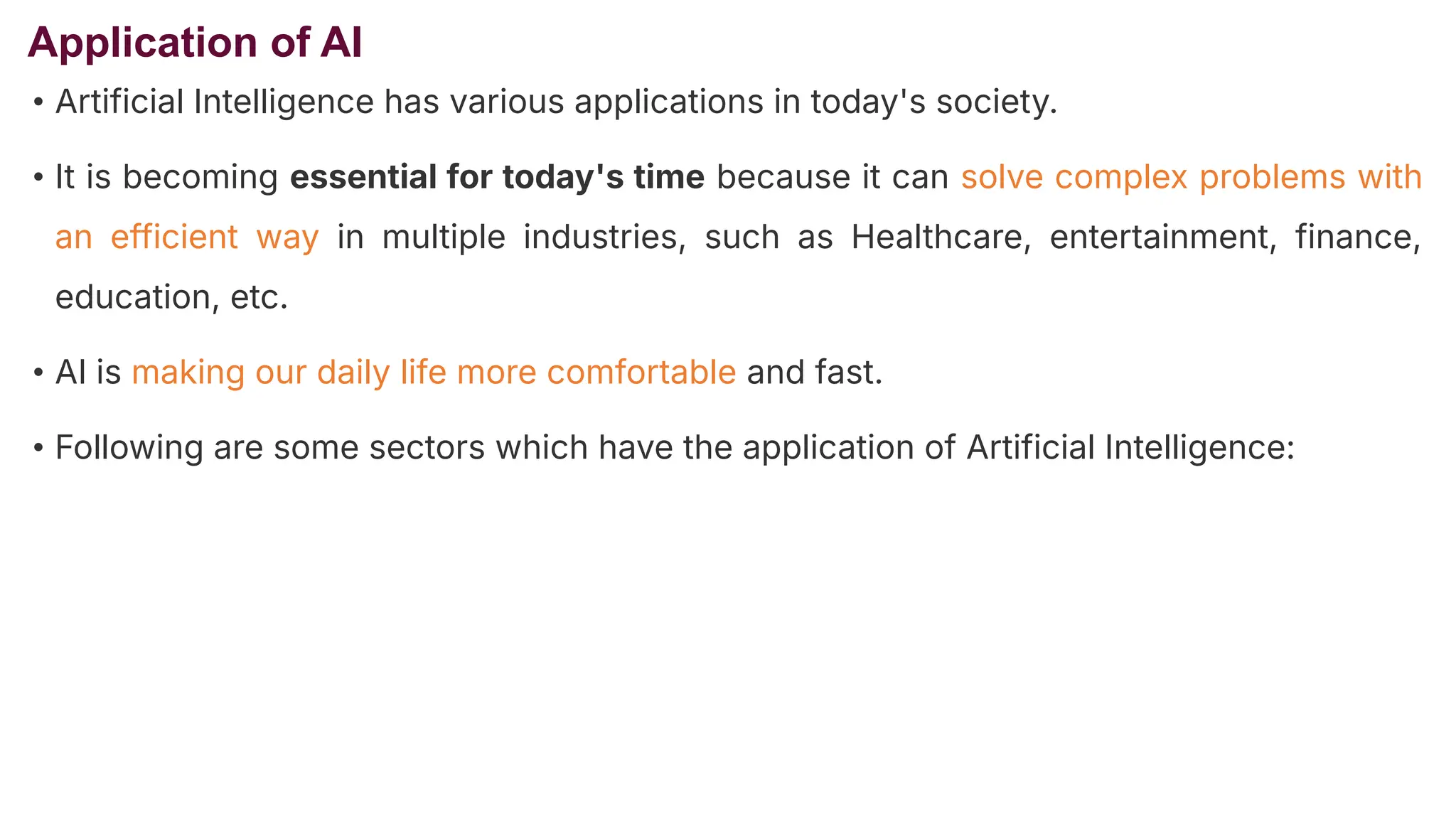Application of AI
• Artificial Intelligence has various applications in today's society.
• It is becoming essential for today's time because it can solve complex problems with
an efficient way in multiple industries, such as Healthcare, entertainment, finance,
education, etc.
• AI is making our daily life more comfortable and fast.
• Following are some sectors which have the application of Artificial Intelligence:
 