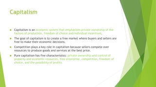 Capitalism
 Capitalism is an economic system that emphasizes private ownership of the
factors of production, freedom of choice and individual incentives.
 The goal of capitalism is to create a free market where buyers and sellers are
free to make their economic decisions.
 Competition plays a key role in capitalism because sellers compete over
resources to produce goods and services at the best price.
 Pure capitalism has five characteristics: private ownership and control of
property and economic resources, free enterprise, competition, freedom of
choice, and the possibility of profits.
 