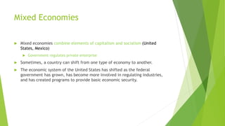 Mixed Economies
 Mixed economies combine elements of capitalism and socialism (United
States, Mexico)
 Government regulates private enterprise
 Sometimes, a country can shift from one type of economy to another.
 The economic system of the United States has shifted as the federal
government has grown, has become more involved in regulating industries,
and has created programs to provide basic economic security.
 