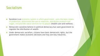 Socialism
 Socialism is an economic system in which government owns the basic means
of production, determines the use of resources, distributes products and
wages, and provides social services for its people (health care and welfare).
 Democratic socialists believe in political democracy but want government to
regulate the distribution of wealth.
 Under democratic socialism, citizens have basic democratic rights, but the
government makes economic decisions and may own key industries.
 
