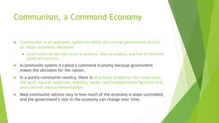 Communism, a Command Economy
 Communism is an economic system in which the central government directs
all major economic decisions.
 Government decides how much to produce, what to produce, and how to distribute
goods and services.
 A communist system is called a command economy because government
makes the decisions for the nation.
 In a purely communist country, there is no private property— the state owns
the land, natural resources, industry, banks, and transportation facilities and
also controls mass communication.
 Most communist nations vary in how much of the economy is state-controlled,
and the government’s role in the economy can change over time.
 