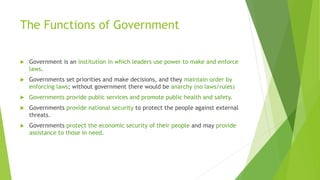 The Functions of Government
 Government is an institution in which leaders use power to make and enforce
laws.
 Governments set priorities and make decisions, and they maintain order by
enforcing laws; without government there would be anarchy (no laws/rules)
 Governments provide public services and promote public health and safety.
 Governments provide national security to protect the people against external
threats.
 Governments protect the economic security of their people and may provide
assistance to those in need.
 