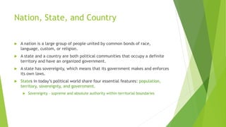 Nation, State, and Country
 A nation is a large group of people united by common bonds of race,
language, custom, or religion.
 A state and a country are both political communities that occupy a definite
territory and have an organized government.
 A state has sovereignty, which means that its government makes and enforces
its own laws.
 States in today’s political world share four essential features: population,
territory, sovereignty, and government.
 Sovereignty – supreme and absolute authority within territorial boundaries
 