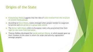 Origins of the State
 Evolutionary theory suggests that the idea of state evolved from the structure
of ancient family groups.
 According to force theory, states emerged when people needed to cooperate
to survive and one person or a group took control.
 The divine right theory refers to European rulers who proclaimed that their
right to rule came from God alone.
 Thomas Hobbes developed the social contract theory, in which people gave up
their freedom to the state in return for order and security (agreement
amongst people).
 