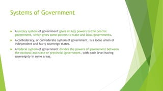 Systems of Government
 A unitary system of government gives all key powers to the central
government, which gives some powers to state and local governments.
 A confederacy, or confederate system of government, is a loose union of
independent and fairly sovereign states.
 A federal system of government divides the powers of government between
the national and state or provincial government, with each level having
sovereignty in some areas.
 