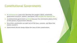 Constitutional Governments
 A constitution is a plan that identifies the people’s ideals; establishes
government structure, powers, and duties; and provides the supreme law.
 A constitutional government is limited because the constitution places limits
on the powers of government officials.
 No written constitution can spell out all the laws, customs, and ideas that
evolve around it.
 Governments do not always follow the laws of their constitutions.
 