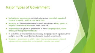 Major Types of Government
 Authoritarian governments, or totalitarian states, control all aspects of
citizens’ economic, political, and social lives.
 Monarchy is a form of government in which one person—a king, queen, or
emperor—inherits the throne and heads the state.
 A democracy is a system of government in which the people rule, either
directly or through representatives.
 In an indirect or representative democracy, the people elect representatives
and give them the power to make laws and conduct government.
 Republic - government in which voters hold sovereign power,, elected
representatives, responsible to the people, exercise that power
 