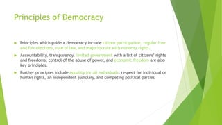 Principles of Democracy
 Principles which guide a democracy include citizen participation, regular free
and fair elections, rule of law, and majority rule with minority rights.
 Accountability, transparency, limited government with a list of citizens’ rights
and freedoms, control of the abuse of power, and economic freedom are also
key principles.
 Further principles include equality for all individuals, respect for individual or
human rights, an independent judiciary, and competing political parties
 