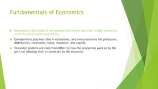Fundamentals of Economics
 Economics is the study of how people and nations use their limited resources
to try to satisfy wants and needs.
 Governments play key roles in economies, and every economy has producers,
distributors, consumers, labor, resources, and capital.
 Economic systems are classified either by how the economies work or by the
political ideology that is connected to the economy.
 