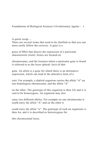 Foundations of Biological Sciences I Evolutionary Agents - 1
A quick recap….
There are several terms that need to be clarified so that you can
more easily follow the exercise. A gene is a
piece of DNA that directs the expression of a particular
characteristic (trait). Genes are located on
chromosomes, and the location where a particular gene is found
is referred to as the locus (plural: loci) of that
gene. An allele is a gene for which there is an alternative
expression, which can lead to the alterative form of a
trait. For example, a diploid organism carries the allele “A” on
one homologous chromosome, and the allele “A”
on the other. The genotype of this organism is then AA and it is
said to be homozygous. An organism may also
carry two different alleles. For example on one chromosome it
could carry the allele “A” and on the other it
could carry the allele “a”. The genotype of such an organisms is
then Aa, and it is described as heterozygous for
this chromosomal locus.
 
