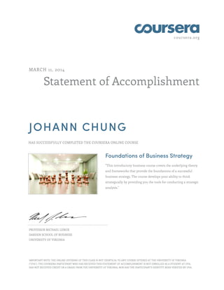 coursera.org
Statement of Accomplishment
MARCH 11, 2014
JOHANN CHUNG
HAS SUCCESSFULLY COMPLETED THE COURSERA ONLINE COURSE
Foundations of Business Strategy
"This introductory business course covers the underlying theory
and frameworks that provide the foundations of a successful
business strategy. The course develops your ability to think
strategically by providing you the tools for conducting a strategic
analysis."
PROFESSOR MICHAEL LENOX
DARDEN SCHOOL OF BUSINESS
UNIVERSITY OF VIRGINIA
IMPORTANT NOTE: THE ONLINE OFFERING OF THIS CLASS IS NOT IDENTICAL TO ANY COURSE OFFERED AT THE UNIVERSITY OF VIRGINIA
("UVA"). THE COURSERA PARTICIPANT WHO HAS RECEIVED THIS STATEMENT OF ACCOMPLISHMENT IS NOT ENROLLED AS A STUDENT AT UVA,
HAS NOT RECEIVED CREDIT OR A GRADE FROM THE UNIVERSITY OF VIRGINIA, NOR HAS THE PARTICIPANT'S IDENTITY BEEN VERIFIED BY UVA.
 