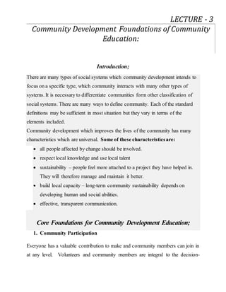 Introduction;
There are many types of social systems which community development intends to
focus on a specific type, which community interacts with many other types of
systems. It is necessary to differentiate communities form other classification of
social systems. There are many ways to define community. Each of the standard
definitions may be sufficient in most situation but they vary in terms of the
elements included.
Community development which improves the lives of the community has many
characteristics which are universal. Some of these characteristicsare:
 all people affected by change should be involved.
 respect local knowledge and use local talent
 sustainability – people feel more attached to a project they have helped in.
They will therefore manage and maintain it better.
 build local capacity – long-term community sustainability depends on
developing human and social abilities.
 effective, transparent communication.
Core Foundations for Community Development Education;
1. Community Participation
Everyone has a valuable contribution to make and community members can join in
at any level. Volunteers and community members are integral to the decision-
LECTURE - 3
Community Development Foundations of Community
Education:
 