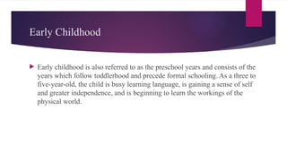 Early Childhood
 Early childhood is also referred to as the preschool years and consists of the
years which follow toddlerhood and precede formal schooling. As a three to
five-year-old, the child is busy learning language, is gaining a sense of self
and greater independence, and is beginning to learn the workings of the
physical world.
 