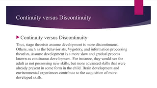 Continuity versus Discontinuity
 Continuity versus Discontinuity
Thus, stage theorists assume development is more discontinuous.
Others, such as the behaviorists, Vygotsky, and information processing
theorists, assume development is a more slow and gradual process
known as continuous development. For instance, they would see the
adult as not possessing new skills, but more advanced skills that were
already present in some form in the child. Brain development and
environmental experiences contribute to the acquisition of more
developed skills.
 