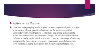  Active versus Passive
 How much do you play a role in your own developmental path? Are you
at the notion of your genetic inheritance or the environment that
surrounds you? Some theorists see humans as playing a much more
active role in their own development. Piaget, for instance believed that
children actively explore their world and construct new ways of thinking
to explain the things they experience. In contrast, many behaviorists
view humans as being more passive in the developmental process.
 