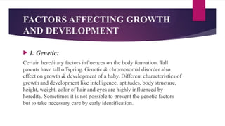 FACTORS AFFECTING GROWTH
AND DEVELOPMENT
 1. Genetic:
Certain hereditary factors influences on the body formation. Tall
parents have tall offspring. Genetic & chromosomal disorder also
effect on growth & development of a baby. Different characteristics of
growth and development like intelligence, aptitudes, body structure,
height, weight, color of hair and eyes are highly influenced by
heredity. Sometimes it is not possible to prevent the genetic factors
but to take necessary care by early identification.
 