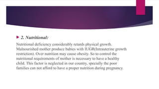  2. Nutritional:
Nutritional deficiency considerably retards physical growth.
Malnourished mother produce babies with IUGR(Intrauterine growth
restriction). Over nutrition may cause obesity. So to control the
nutritional requirements of mother is necessary to have a healthy
child. This factor is neglected in our country, specially the poor
families can not afford to have a proper nutrition during pregnancy.
 