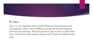  3 Sex:
Sex is a very important factor which influences human growth and
development. There is lot of difference in growth and development
between girls and boys. Physical growth of girls in teens is faster than
boys. Overall the body structure and growth of girls are different from
boys.
 