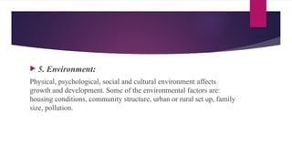  5. Environment:
Physical, psychological, social and cultural environment affects
growth and development. Some of the environmental factors are:
housing conditions, community structure, urban or rural set up, family
size, pollution.
 