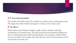  9. Growth potentials:
The smaller the child at birth, the smaller he is likely to be in subsequent years.
The larger the child at birth, the larger he is likely to be in later years.
 10. Race:
Racial factors also influence height, weight, colour, features, and body
constitution of a human being. The body growth and development differences
show a relationship with varied cultural groups. For example a child of black
race can be black, their height, their hair and eye colour, facial structure are all
governed by the same race.
 