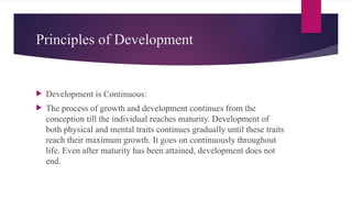 Principles of Development
 Development is Continuous:
 The process of growth and development continues from the
conception till the individual reaches maturity. Development of
both physical and mental traits continues gradually until these traits
reach their maximum growth. It goes on continuously throughout
life. Even after maturity has been attained, development does not
end.
 
