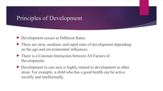 Principles of Development
 Development occurs at Different Rates:
 There are slow, medium, and rapid rates of development depending
on the age and environmental influences.
 There is a Constant Interaction between All Factors of
Development:
 Development in one area is highly related to development in other
areas. For example, a child who has a good health can be active
socially and intellectually.
 