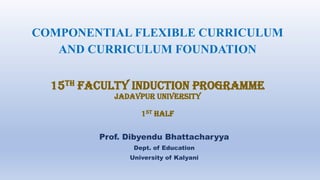 Prof. Dibyendu Bhattacharyya
Dept. of Education
University of Kalyani
COMPONENTIAL FLEXIBLE CURRICULUM
AND CURRICULUM FOUNDATION
15th FACULTY INDUCTION PROGRAMME
JADAVPUR UNIVERSITY
1ST HALF
 