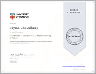 J ul 29, 2023
Sayma Chowdhury
Foundations of Data Science: K-Means Clustering
in Python
an online non-credit course authorized by University of London, Goldsmiths, University
of London and offered through Coursera
has successfully completed
Dr Matthew Yee-King
Dr Betty Fyn-Sydney
Dr Jamie A Ward
Dr Larisa Soldatova
Verify at:
https://coursera.org/verify/9PG5XA7G8HLZ
Cour ser a has confir med the identity of this individual and their
par ticipation in the cour se.
 