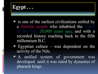Egypt . . .
is one of the earliest civilizations settled by
a Hamitic people who inhabited the valley
of the Nile 20,000 years ago, and with a
recorded history reaching back to the fifth
millennium B.C.
Egyptian culture – was dependent on the
activity of the Nile.
A unified system of government was
developed until it was ruled by dynasties of
pharaoh kings .
 