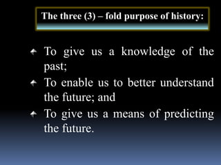 To give us a knowledge of the
past;
To enable us to better understand
the future; and
To give us a means of predicting
the future.
The three (3) – fold purpose of history:
 