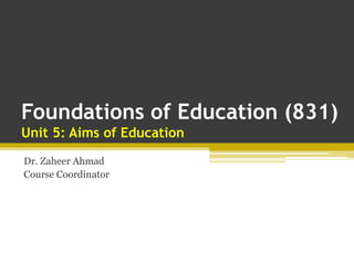 Foundations of Education (831)
Unit 5: Aims of Education
Dr. Zaheer Ahmad
Course Coordinator
 