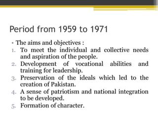 Period from 1959 to 1971
• The aims and objectives :
1. To meet the individual and collective needs
and aspiration of the people.
2. Development of vocational abilities and
training for leadership.
3. Preservation of the ideals which led to the
creation of Pakistan.
4. A sense of patriotism and national integration
to be developed.
5. Formation of character.
 
