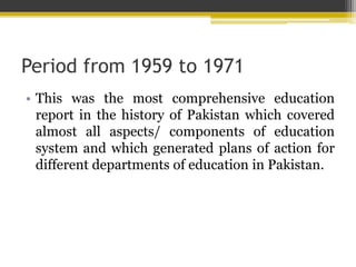 Period from 1959 to 1971
• This was the most comprehensive education
report in the history of Pakistan which covered
almost all aspects/ components of education
system and which generated plans of action for
different departments of education in Pakistan.
 