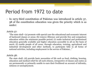 Period from 1972 to date
• In 1973 third constitution of Pakistan was introduced in article 37,
38 of the constitution education was given the priority which is as
under:
Article 37:
“The state shall—(a) promote with special care the educational and economic interest
of backward classes or areas; (b) remove illiteracy and provide free and compulsory
education within the minimum possible period; (c) make technical and professional
education generally available and higher education accessible to all on the basis of
merit; (f) enable people of all areas, through education, training, agricultural and
industrial development and other methods, to participate fully in all forms of
national activities, including employment in the service of Pakistan…”
Article 38:
The state shall…(d) provide basic necessities of life such as food, clothing, housing,
education and medical relief for all such citizens, irrespective of classes and castes as
are permanently or primarily unable to earn their livelihood on account of infirmity,
sickness or unemployment.
 