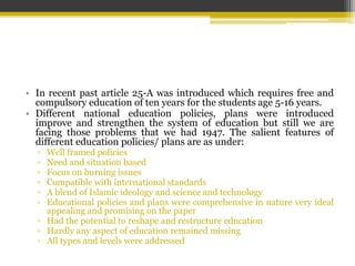 • In recent past article 25-A was introduced which requires free and
compulsory education of ten years for the students age 5-16 years.
• Different national education policies, plans were introduced
improve and strengthen the system of education but still we are
facing those problems that we had 1947. The salient features of
different education policies/ plans are as under:
▫ Well framed policies
▫ Need and situation based
▫ Focus on burning issues
▫ Compatible with international standards
▫ A blend of Islamic ideology and science and technology
▫ Educational policies and plans were comprehensive in nature very ideal
appealing and promising on the paper
▫ Had the potential to reshape and restructure education
▫ Hardly any aspect of education remained missing
▫ All types and levels were addressed
 