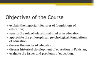 Objectives of the Course
• explain the important features of foundations of
education;
• specify the role of educational thinker in education;
• appreciate the philosophical, psychological, foundations
of education;
• discuss the modes of education;
• discuss historical development of education in Pakistan;
• evaluate the issues and problems of education.
 