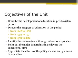 Objectives of the Unit
• Describe the development of education in pre-Pakistan
period
• Discuss the progress of education in the period;
▫ from 1947 to 1958
▫ from 1959 to 1971
▫ from 1972 to date
• Identify the main reforms through educational policies
• Point out the major constraints in achieving the
educational aims
• Appreciate the efforts of the policy makers and planners
in education
 