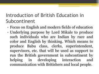 Introduction of British Education in
Subcontinent
• Focus on English and modern fields of education
• Underlying purpose by Lord Mikale to produce
such individuals who are Indian by race and
color and English by thinking. Which means to
produce Babu class, clerks, superintendent,
supervisors, etc. that will be used as support to
run the British government in subcontinent by
helping in developing interaction and
communication with Britishers and local people.
 