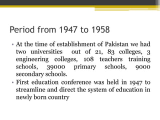 Period from 1947 to 1958
• At the time of establishment of Pakistan we had
two universities out of 21, 83 colleges, 3
engineering colleges, 108 teachers training
schools, 39000 primary schools, 9000
secondary schools.
• First education conference was held in 1947 to
streamline and direct the system of education in
newly born country
 
