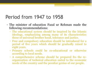 Period from 1947 to 1958
• The minister of education Fazal ur Rehman made the
following recommendations:
▫ The educational system should be inspired by the Islamic
ideology, emphasizing among many of its characteristics
those of universal brother hood, tolerance and justice.
▫ Free and compulsory education should be introduced for a
period of five years which should be gradually raised to
eight years.
▫ Primary schools could be co-educational or otherwise
according to local needs.
▫ A comprehensive scheme should be prepared fro the re-
organization of technical education suited to the economic
needs of the country and the peculiar genius of our people.
 