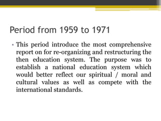 Period from 1959 to 1971
• This period introduce the most comprehensive
report on for re-organizing and restructuring the
then education system. The purpose was to
establish a national education system which
would better reflect our spiritual / moral and
cultural values as well as compete with the
international standards.
 
