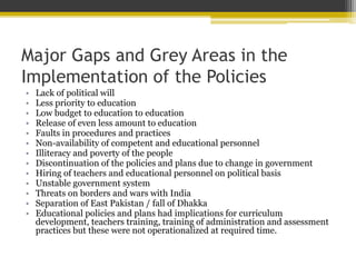 Major Gaps and Grey Areas in the
Implementation of the Policies
• Lack of political will
• Less priority to education
• Low budget to education to education
• Release of even less amount to education
• Faults in procedures and practices
• Non-availability of competent and educational personnel
• Illiteracy and poverty of the people
• Discontinuation of the policies and plans due to change in government
• Hiring of teachers and educational personnel on political basis
• Unstable government system
• Threats on borders and wars with India
• Separation of East Pakistan / fall of Dhakka
• Educational policies and plans had implications for curriculum
development, teachers training, training of administration and assessment
practices but these were not operationalized at required time.
 