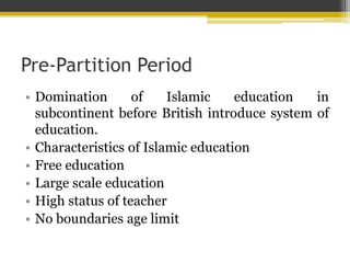 Pre-Partition Period
• Domination of Islamic education in
subcontinent before British introduce system of
education.
• Characteristics of Islamic education
• Free education
• Large scale education
• High status of teacher
• No boundaries age limit
 