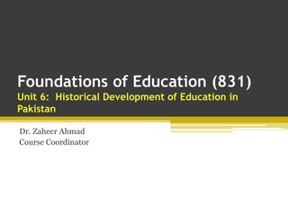 Foundations of Education (831)
Unit 6: Historical Development of Education in
Pakistan
Dr. Zaheer Ahmad
Course Coordinator
 