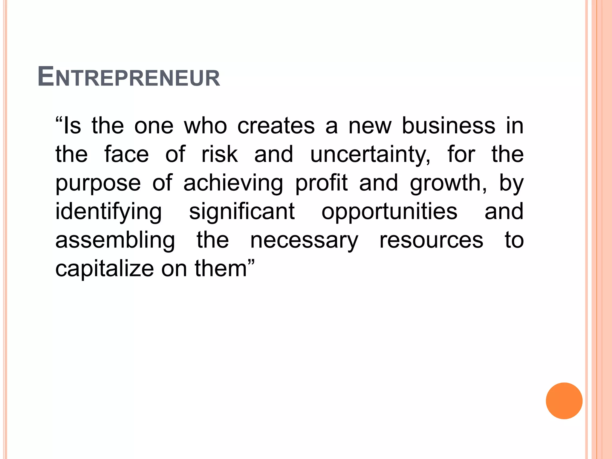 ENTREPRENEUR
“Is the one who creates a new business in
the face of risk and uncertainty, for the
purpose of achieving profit and growth, by
identifying significant opportunities and
assembling the necessary resources to
capitalize on them”
 