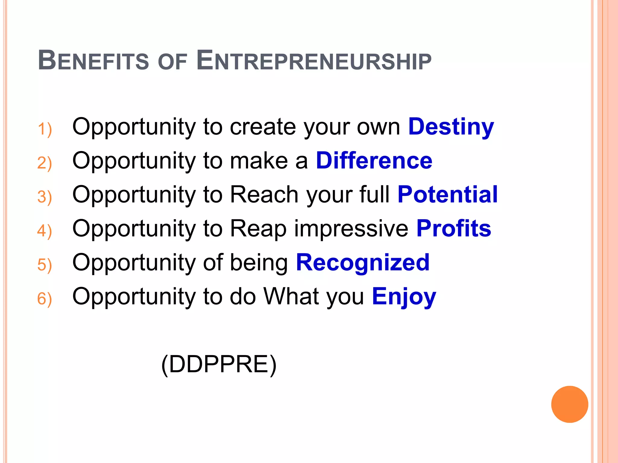 BENEFITS OF ENTREPRENEURSHIP
1) Opportunity to create your own Destiny
2) Opportunity to make a Difference
3) Opportunity to Reach your full Potential
4) Opportunity to Reap impressive Profits
5) Opportunity of being Recognized
6) Opportunity to do What you Enjoy
(DDPPRE)
 