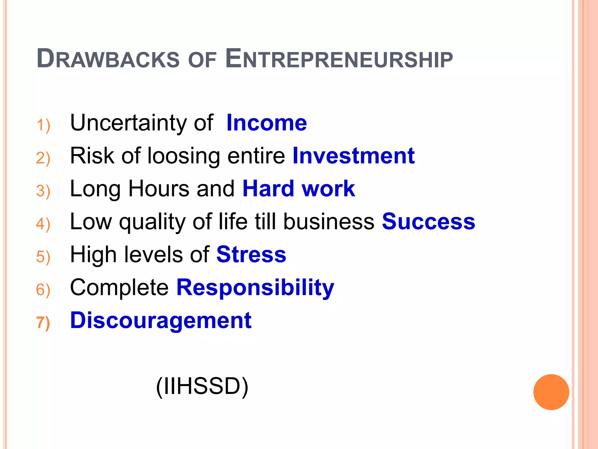DRAWBACKS OF ENTREPRENEURSHIP
1) Uncertainty of Income
2) Risk of loosing entire Investment
3) Long Hours and Hard work
4) Low quality of life till business Success
5) High levels of Stress
6) Complete Responsibility
7) Discouragement
(IIHSSD)
 