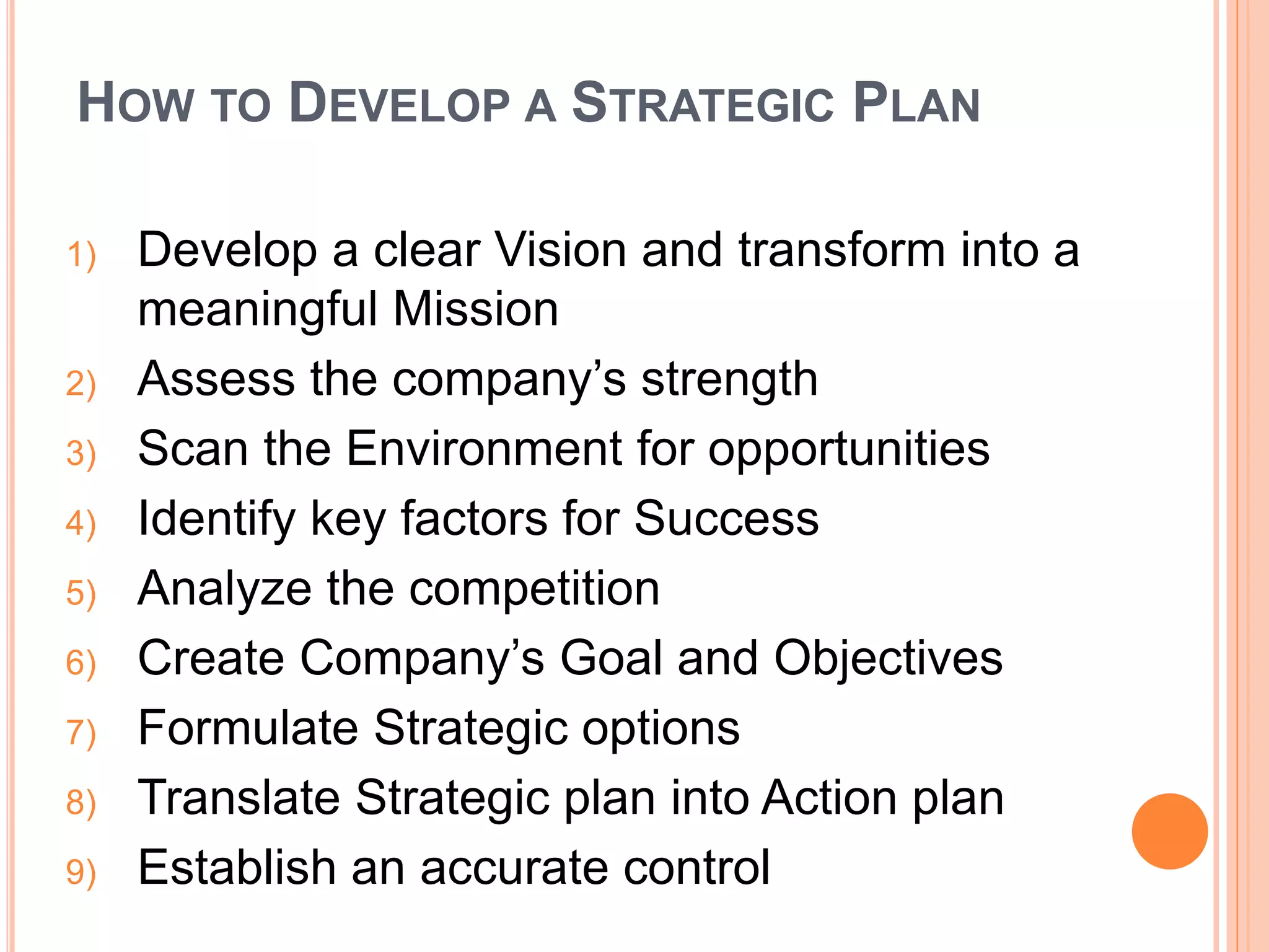 HOW TO DEVELOP A STRATEGIC PLAN
1) Develop a clear Vision and transform into a
meaningful Mission
2) Assess the company’s strength
3) Scan the Environment for opportunities
4) Identify key factors for Success
5) Analyze the competition
6) Create Company’s Goal and Objectives
7) Formulate Strategic options
8) Translate Strategic plan into Action plan
9) Establish an accurate control
 