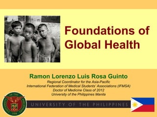Foundations of Global Health Ramon Lorenzo Luis Rosa Guinto Regional Coordinator for the Asia-Pacific International Federation of Medical Students’ Associations (IFMSA) Doctor of Medicine Class of 2012 University of the Philippines Manila 